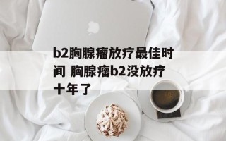 b2胸腺瘤放疗最佳时间 胸腺瘤b2没放疗十年了