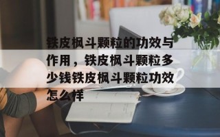 铁皮枫斗颗粒的功效与作用，铁皮枫斗颗粒多少钱铁皮枫斗颗粒功效怎么样