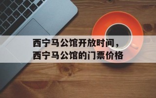 西宁马公馆开放时间，西宁马公馆的门票价格