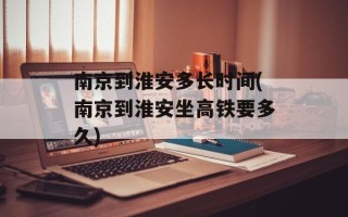南京到淮安多长时间(南京到淮安坐高铁要多久)