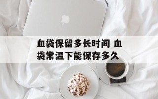 血袋保留多长时间 血袋常温下能保存多久