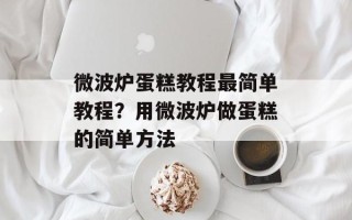 微波炉蛋糕教程最简单教程？用微波炉做蛋糕的简单方法