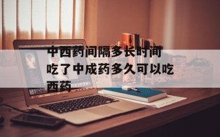 中西药间隔多长时间 吃了中成药多久可以吃西药