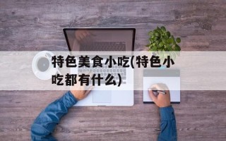 特色美食小吃(特色小吃都有什么)