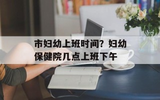 市妇幼上班时间？妇幼保健院几点上班下午