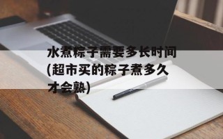 水煮粽子需要多长时间(超市买的粽子煮多久才会熟)