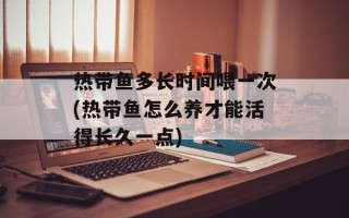 热带鱼多长时间喂一次(热带鱼怎么养才能活得长久一点)