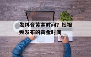 发抖音黄金时间？短视频发布的黄金时间