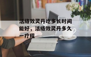 活络效灵丹吃多长时间能好，活络效灵丹多久一疗程
