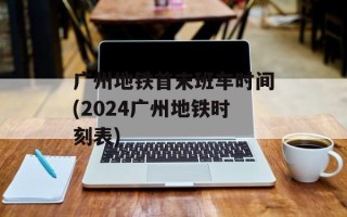 广州地铁首末班车时间(2024广州地铁时刻表)