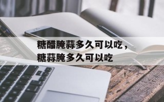 糖醋腌蒜多久可以吃，糖蒜腌多久可以吃
