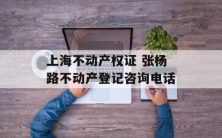 上海不动产权证 张杨路不动产登记咨询电话