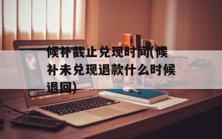 候补截止兑现时间(候补未兑现退款什么时候退回)