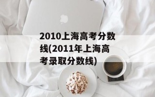 2010上海高考分数线(2011年上海高考录取分数线)