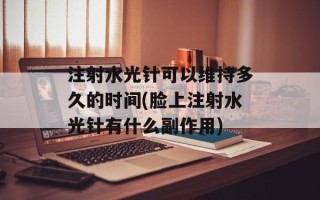 注射水光针可以维持多久的时间(脸上注射水光针有什么副作用)