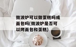 微波炉可以做蛋糕吗或面包吗(微波炉是否可以烤面包和蛋糕)