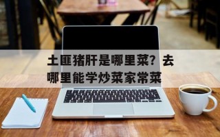 土匪猪肝是哪里菜？去哪里能学炒菜家常菜