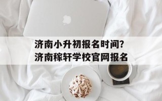 济南小升初报名时间？济南稼轩学校官网报名
