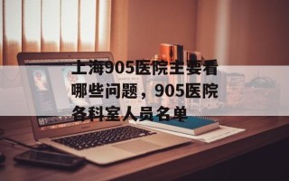 上海905医院主要看哪些问题，905医院各科室人员名单