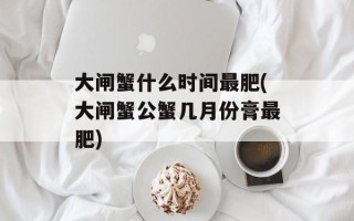 大闸蟹什么时间最肥(大闸蟹公蟹几月份膏最肥)