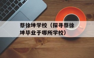 蔡徐坤学校（探寻蔡徐坤毕业于哪所学校）