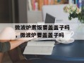 微波炉煮饭要盖盖子吗，微波炉要盖盖子吗