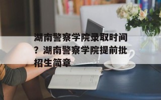 湖南警察学院录取时间？湖南警察学院提前批招生简章