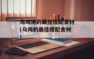 乌鸡汤的最佳搭配食材(乌鸡的最佳搭配食材)
