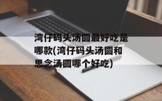 湾仔码头汤圆最好吃是哪款(湾仔码头汤圆和思念汤圆哪个好吃)
