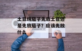 土豆炖茄子先放土豆还是先放茄子？应该先放什么