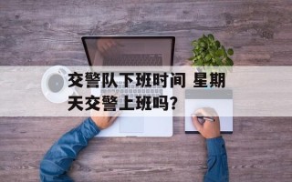 交警队下班时间 星期天交警上班吗？