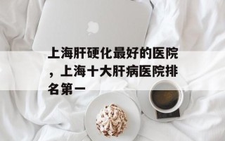 上海肝硬化最好的医院，上海十大肝病医院排名第一