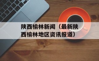 陕西榆林新闻（最新陕西榆林地区资讯报道）