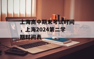 上海高中期末考试时间，上海2024第二学期时间表