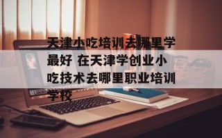 天津小吃培训去哪里学最好 在天津学创业小吃技术去哪里职业培训学校