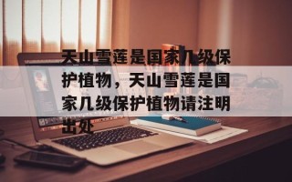 天山雪莲是国家几级保护植物，天山雪莲是国家几级保护植物请注明出处