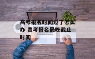 高考报名时间过了怎么办 高考报名最晚截止时间