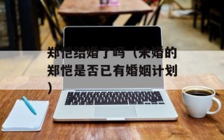 郑恺结婚了吗（未婚的郑恺是否已有婚姻计划）