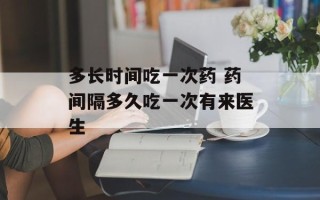 多长时间吃一次药 药间隔多久吃一次有来医生