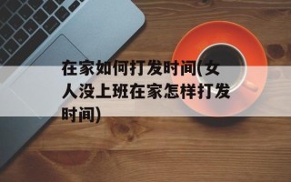 在家如何打发时间(女人没上班在家怎样打发时间)