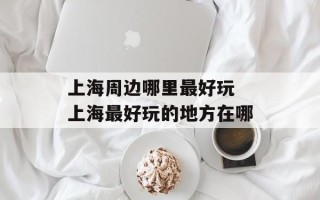 上海周边哪里最好玩 上海最好玩的地方在哪