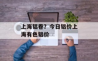 上海铝卷？今日铝价上海有色铝价