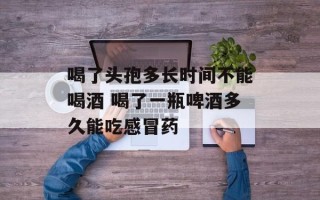 喝了头孢多长时间不能喝酒 喝了一瓶啤酒多久能吃感冒药