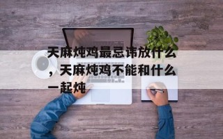 天麻炖鸡最忌讳放什么，天麻炖鸡不能和什么一起炖