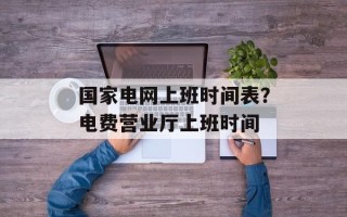 国家电网上班时间表？电费营业厅上班时间
