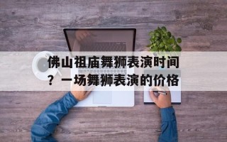 佛山祖庙舞狮表演时间？一场舞狮表演的价格
