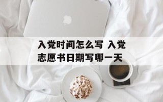 入党时间怎么写 入党志愿书日期写哪一天
