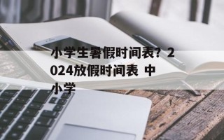 小学生暑假时间表？2024放假时间表 中小学