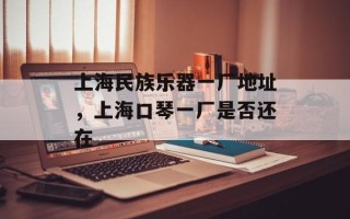 上海民族乐器一厂地址，上海口琴一厂是否还在