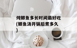 炖鲫鱼多长时间最好吃(鲫鱼汤开锅后煮多久)
